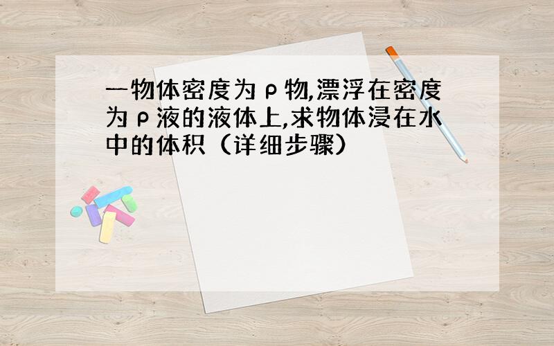 一物体密度为ρ物,漂浮在密度为ρ液的液体上,求物体浸在水中的体积（详细步骤）