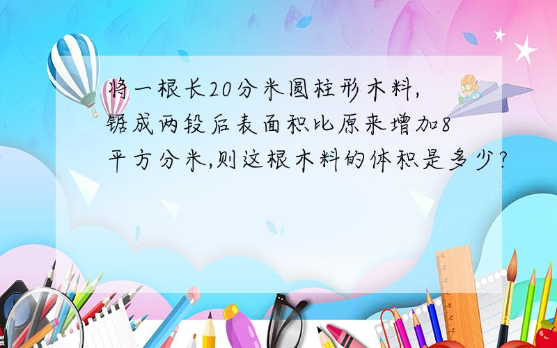 将一根长20分米圆柱形木料,锯成两段后表面积比原来增加8平方分米,则这根木料的体积是多少?