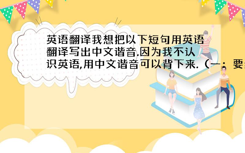 英语翻译我想把以下短句用英语翻译写出中文谐音.因为我不认识英语,用中文谐音可以背下来.（一：要给我小费哦,二：小费,三：