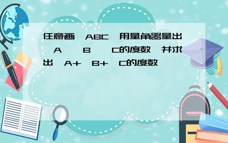 任意画△ABC,用量角器量出∠A、∠B、∠C的度数,并求出∠A+∠B+∠C的度数