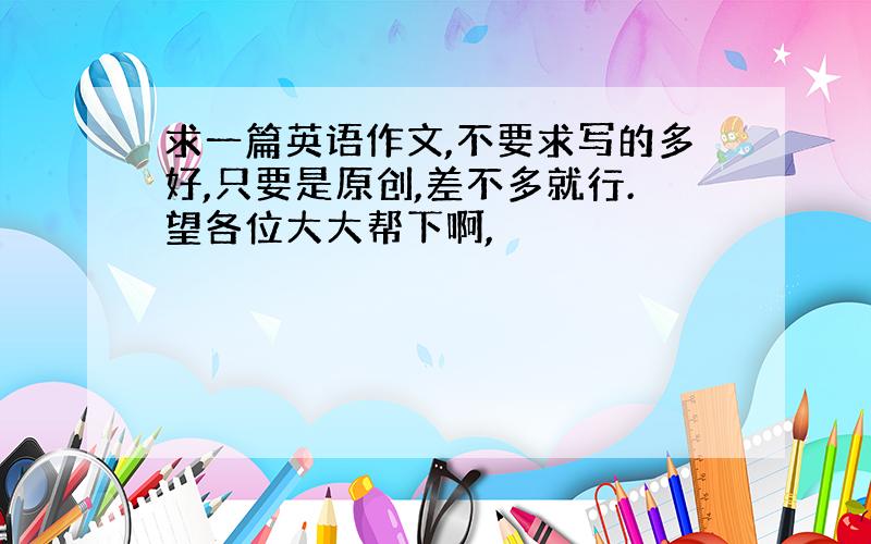 求一篇英语作文,不要求写的多好,只要是原创,差不多就行.望各位大大帮下啊,