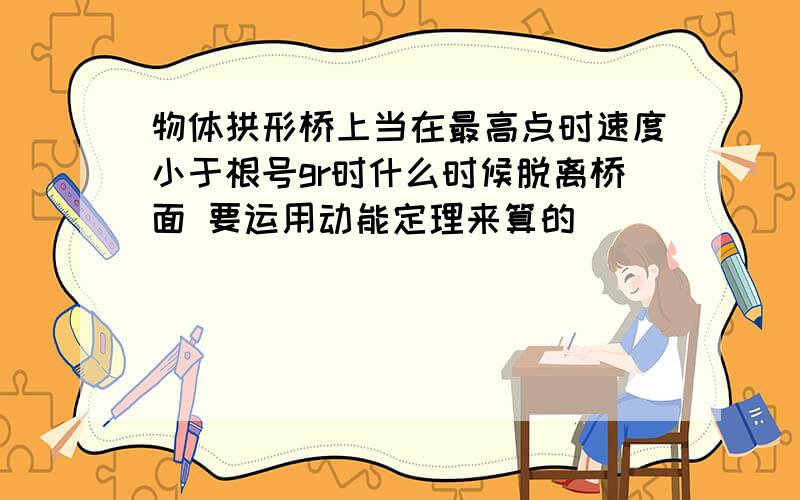 物体拱形桥上当在最高点时速度小于根号gr时什么时候脱离桥面 要运用动能定理来算的