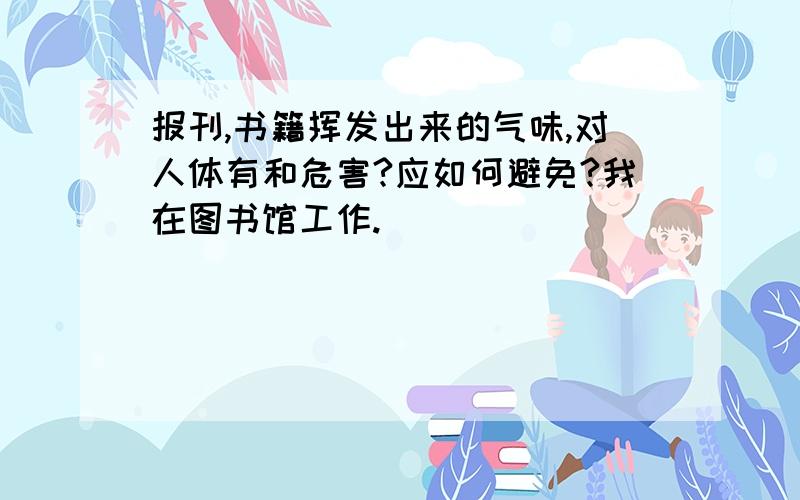 报刊,书籍挥发出来的气味,对人体有和危害?应如何避免?我在图书馆工作.