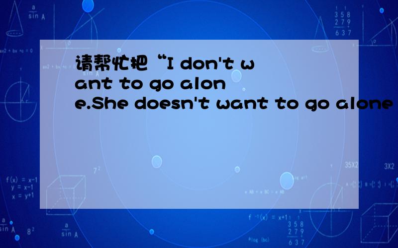 请帮忙把“I don't want to go alone.She doesn't want to go alone ,