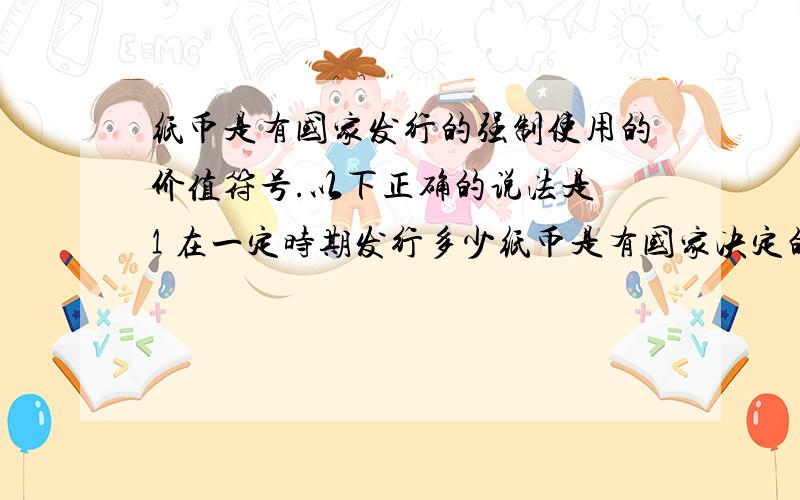 纸币是有国家发行的强制使用的价值符号.以下正确的说法是 1 在一定时期发行多少纸币是有国家决定的 2纸币