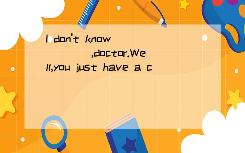 I don't know _____,doctor.Well,you just have a c