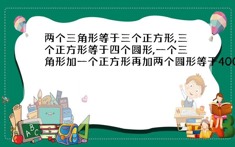 两个三角形等于三个正方形,三个正方形等于四个圆形,一个三角形加一个正方形再加两个圆形等于400,三角形