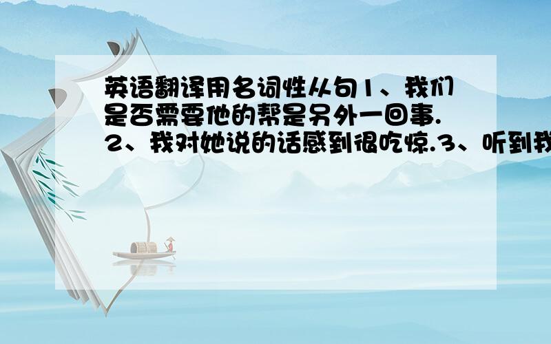 英语翻译用名词性从句1、我们是否需要他的帮是另外一回事.2、我对她说的话感到很吃惊.3、听到我们队赢了的消息大家都很高兴