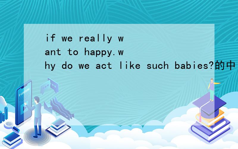 if we really want to happy.why do we act like such babies?的中