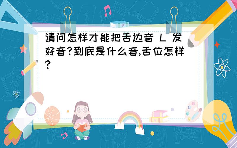 请问怎样才能把舌边音 L 发好音?到底是什么音,舌位怎样?