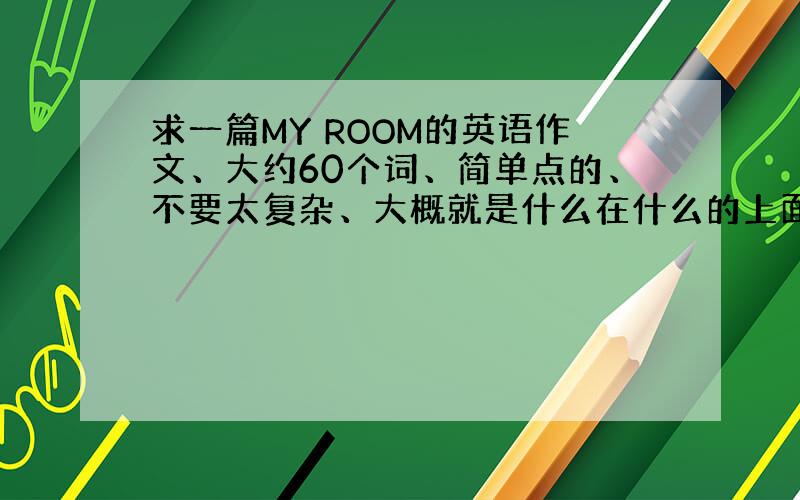 求一篇MY ROOM的英语作文、大约60个词、简单点的、不要太复杂、大概就是什么在什么的上面或下面或里面、