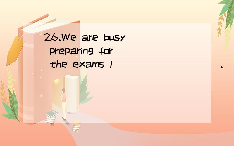 26.We are busy preparing for the exams l__________.