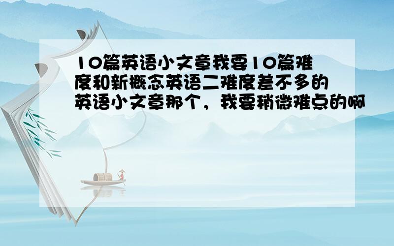 10篇英语小文章我要10篇难度和新概念英语二难度差不多的英语小文章那个，我要稍微难点的啊