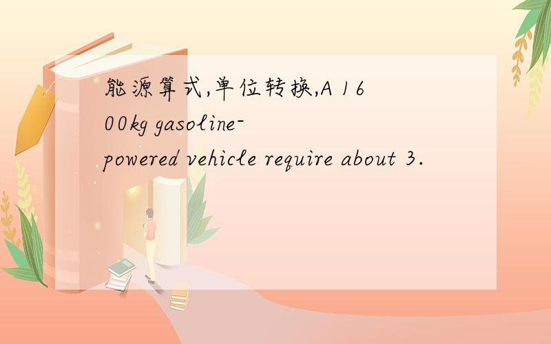 能源算式,单位转换,A 1600kg gasoline-powered vehicle require about 3.