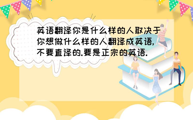 英语翻译你是什么样的人取决于你想做什么样的人翻译成英语,不要直译的.要是正宗的英语.