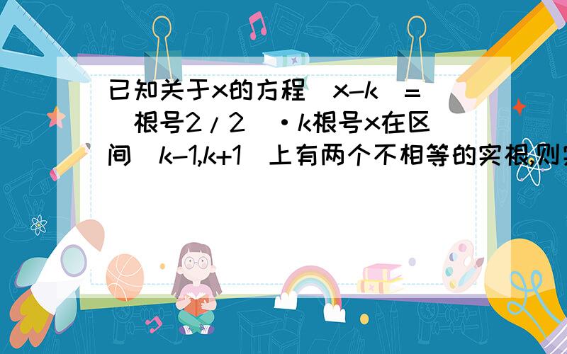 已知关于x的方程|x-k|=(根号2/2)·k根号x在区间[k-1,k+1]上有两个不相等的实根,则实数k的取值范围.