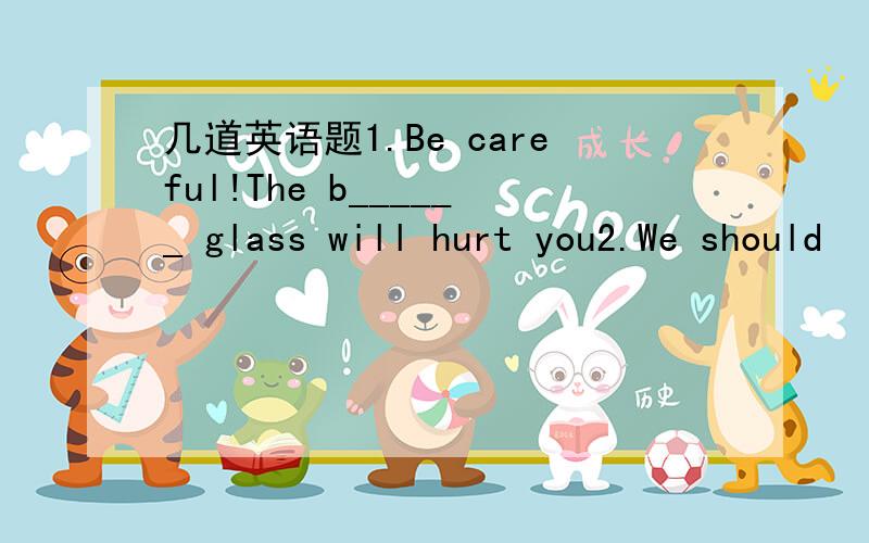 几道英语题1.Be careful!The b______ glass will hurt you2.We should