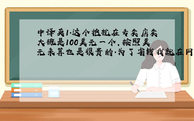 中译英1.这个抱枕在专卖店卖大概是100美元一个,按照美元来算也是很贵的.为了省钱我就在网络上买,再加上积分兑换,所以只