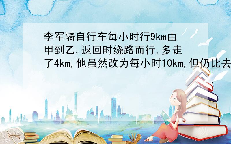 李军骑自行车每小时行9km由甲到乙,返回时绕路而行,多走了4km,他虽然改为每小时10km,但仍比去时多用了10分钟,求