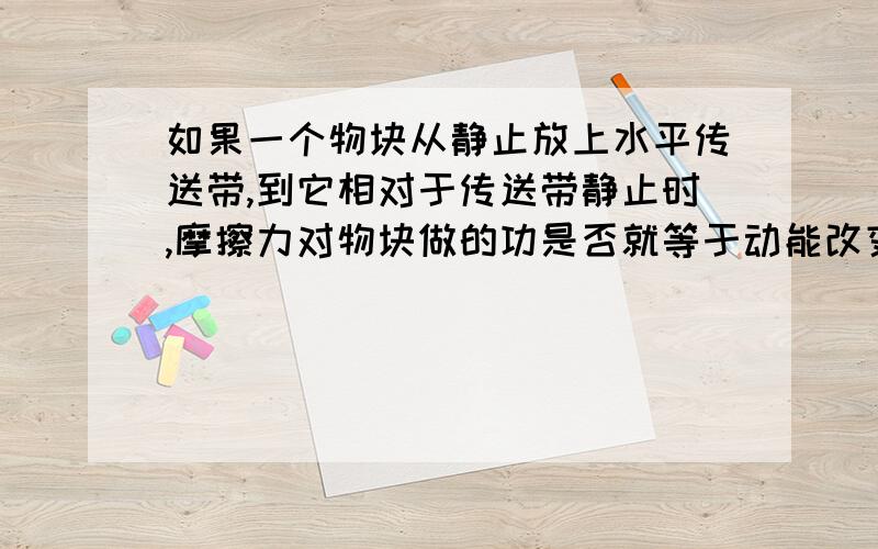 如果一个物块从静止放上水平传送带,到它相对于传送带静止时,摩擦力对物块做的功是否就等于动能改变量?