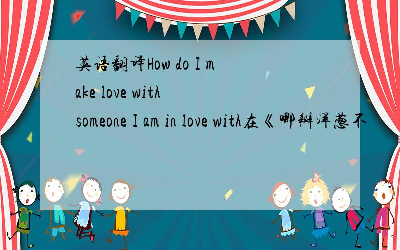 英语翻译How do I make love with someone I am in love with在《哪瓣洋葱不