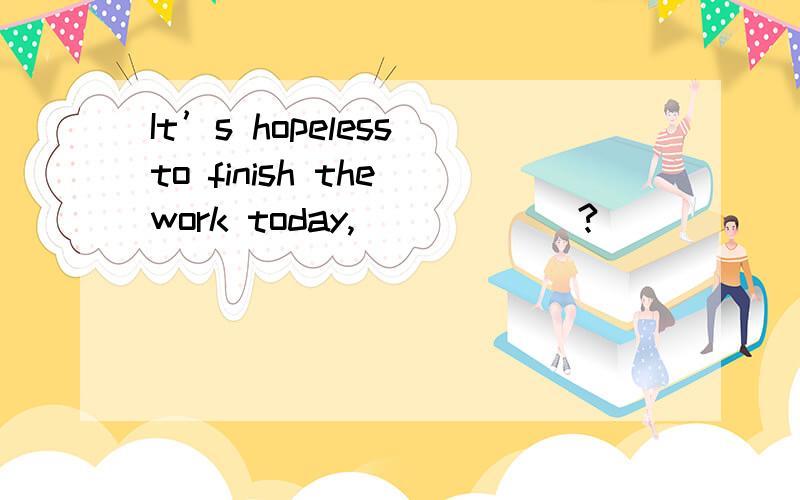 It’s hopeless to finish the work today,______?