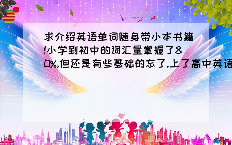 求介绍英语单词随身带小本书籍!小学到初中的词汇量掌握了80%,但还是有些基础的忘了.上了高中英语课基本没听过,单词当然也