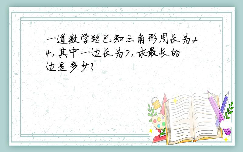 一道数学题已知三角形周长为24,其中一边长为7,求最长的边是多少?