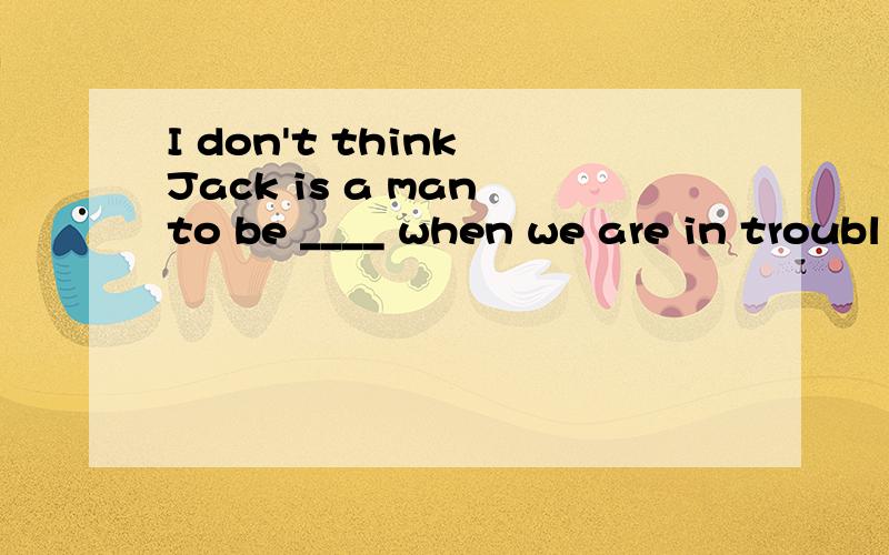 I don't think Jack is a man to be ____ when we are in troubl