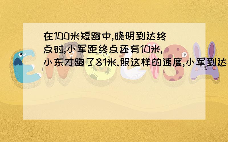 在100米短跑中,晓明到达终点时,小军距终点还有10米,小东才跑了81米.照这样的速度,小军到达终点时,小