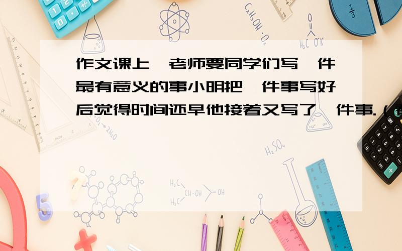 作文课上,老师要同学们写一件最有意义的事小明把一件事写好后觉得时间还早他接着又写了一件事.（看问补）