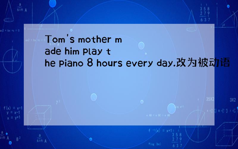 Tom's mother made him play the piano 8 hours every day.改为被动语