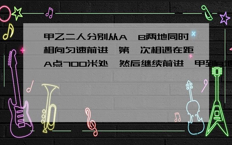 甲乙二人分别从A、B两地同时相向匀速前进,第一次相遇在距A点700米处,然后继续前进,甲到B地,乙到A地后都立即返回,第