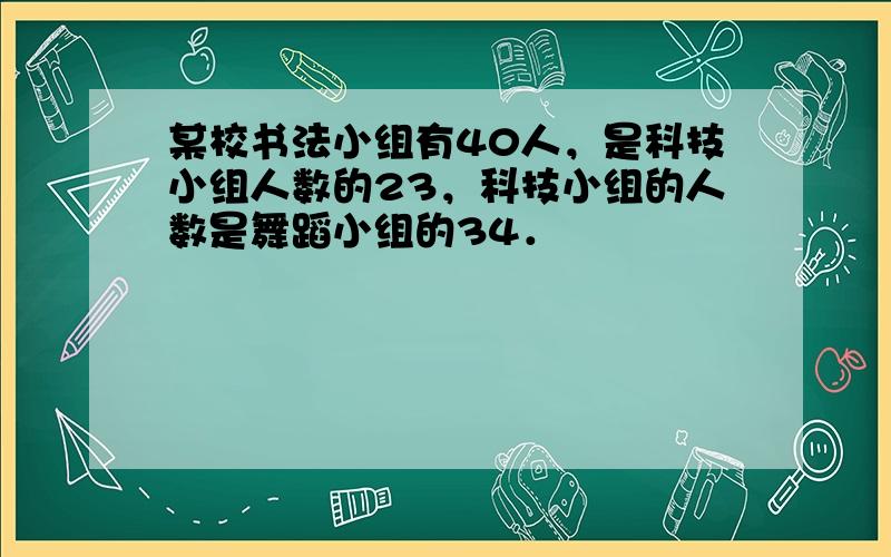 某校书法小组有40人，是科技小组人数的23，科技小组的人数是舞蹈小组的34．