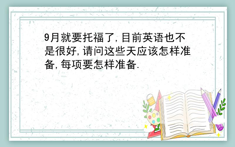 9月就要托福了,目前英语也不是很好,请问这些天应该怎样准备,每项要怎样准备.