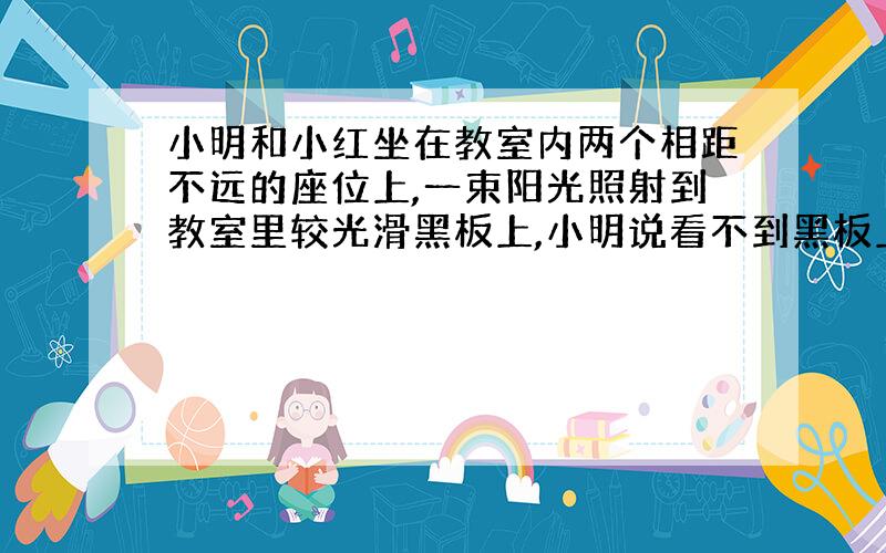 小明和小红坐在教室内两个相距不远的座位上,一束阳光照射到教室里较光滑黑板上,小明说看不到黑板上的字迹,小红却说能清晰看到