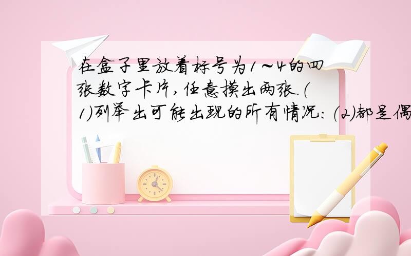 在盒子里放着标号为1～4的四张数字卡片,任意摸出两张.（1）列举出可能出现的所有情况：（2）都是偶数可能性是（）（3）都