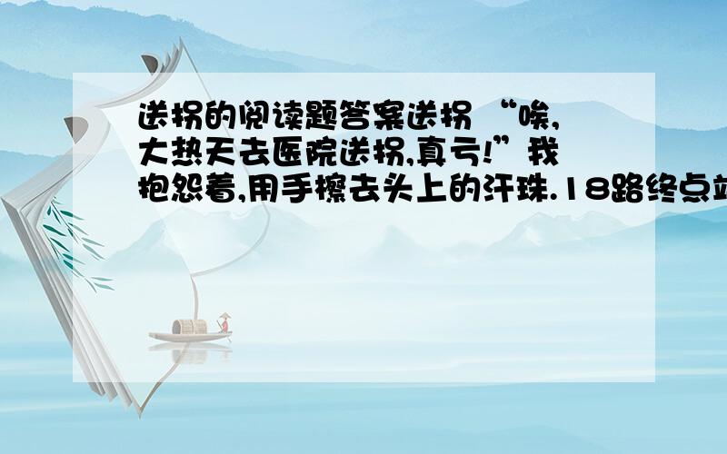 送拐的阅读题答案送拐 “唉,大热天去医院送拐,真亏!”我抱怨着,用手檫去头上的汗珠.18路终点站还没有车,握着拐的手已满