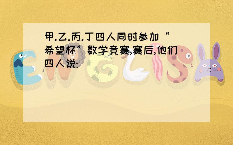 甲.乙.丙.丁四人同时参加“希望杯”数学竞赛,赛后,他们四人说: