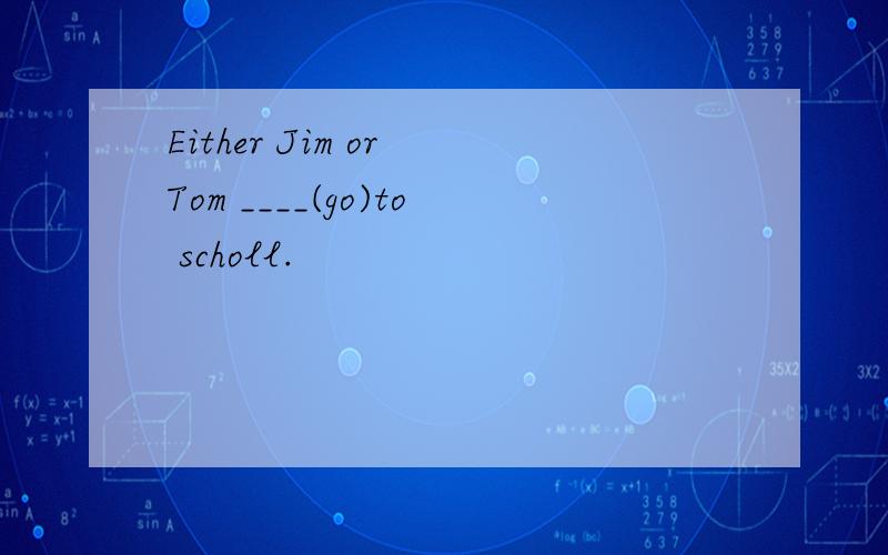 Either Jim or Tom ____(go)to scholl.