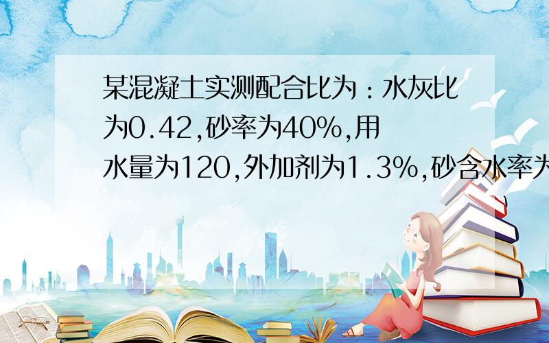 某混凝土实测配合比为：水灰比为0.42,砂率为40%,用水量为120,外加剂为1.3%,砂含水率为5%,碎石的含水率为1