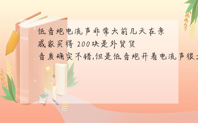 低音炮电流声非常大前几天在亲戚家买得 200块是外贸货 音质确实不错,但是低音炮开着电流声很大.我把低音炮换了好几个地方