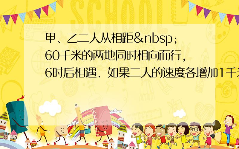 甲、乙二人从相距 60千米的两地同时相向而行，6时后相遇．如果二人的速度各增加1千米/时，那么相遇地点距前一次