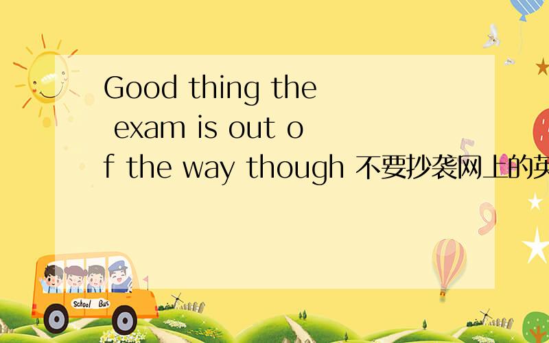 Good thing the exam is out of the way though 不要抄袭网上的英语翻译!