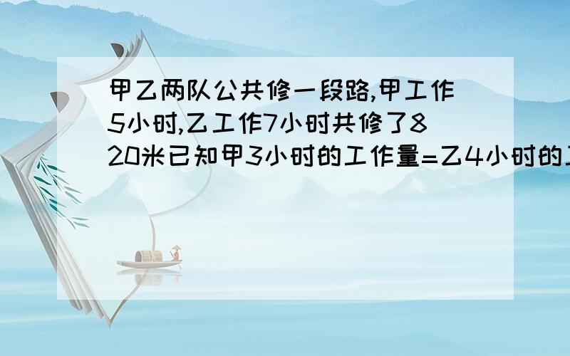 甲乙两队公共修一段路,甲工作5小时,乙工作7小时共修了820米已知甲3小时的工作量=乙4小时的工作量问各修