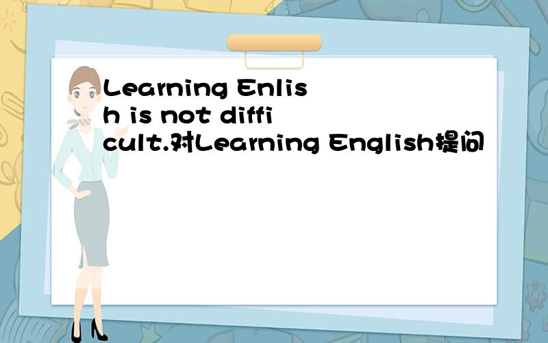 Learning Enlish is not difficult.对Learning English提问