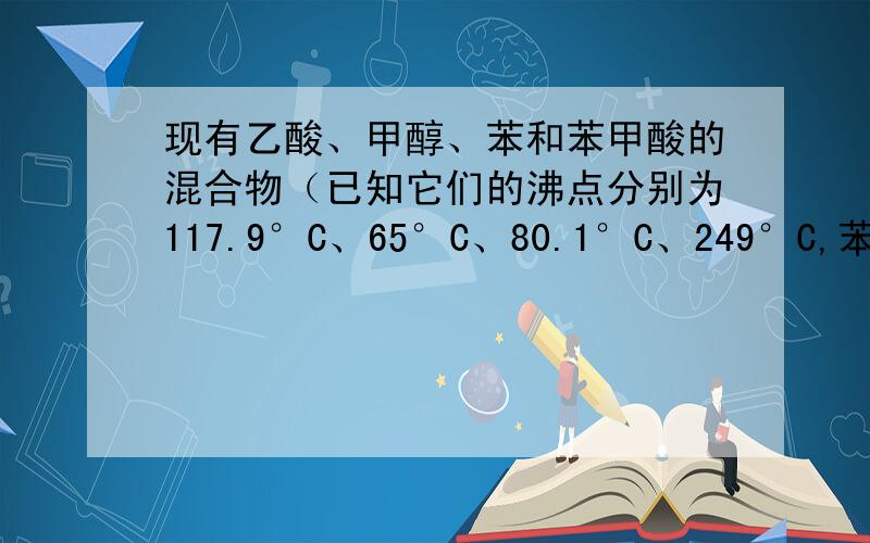 现有乙酸、甲醇、苯和苯甲酸的混合物（已知它们的沸点分别为117.9°C、65°C、80.1°C、249°C,苯乙酸在室温