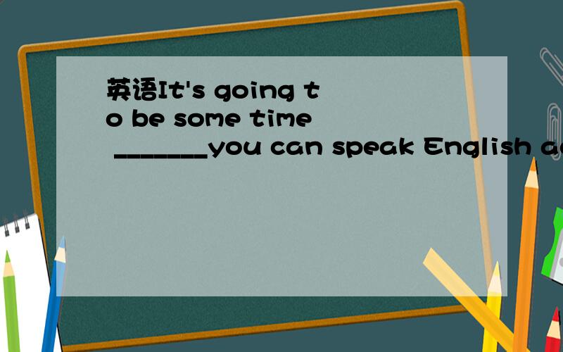 英语It's going to be some time _______you can speak English ac