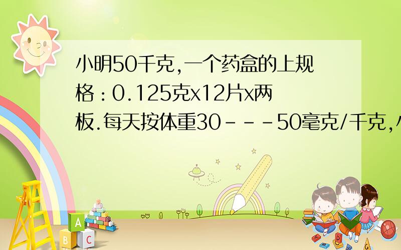 小明50千克,一个药盒的上规格：0.125克x12片x两板.每天按体重30---50毫克/千克,小明每日最少吃多少千克?