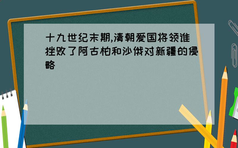 十九世纪末期,清朝爱国将领谁挫败了阿古柏和沙俄对新疆的侵略